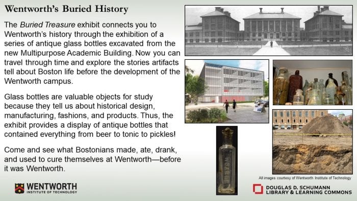 Wentworth’s Buried History The Buried Treasure exhibit connects you to Wentworth’s history through the exhibition of a series of antique glass bottles excavated from the new Multipurpose Academic Building. Now you can travel through time and explore the stories artifacts tell about Boston life before the development of the Wentworth campus. Glass bottles are valuable objects for study because they tell us about historical design, manufacturing, fashions, and products. Thus, the exhibit provides a display of antique bottles that contained everything from beer to tonic to pickles! Come and see what Bostonians made, ate, drank, and used to cure themselves at Wentworth – before it was Wentworth.